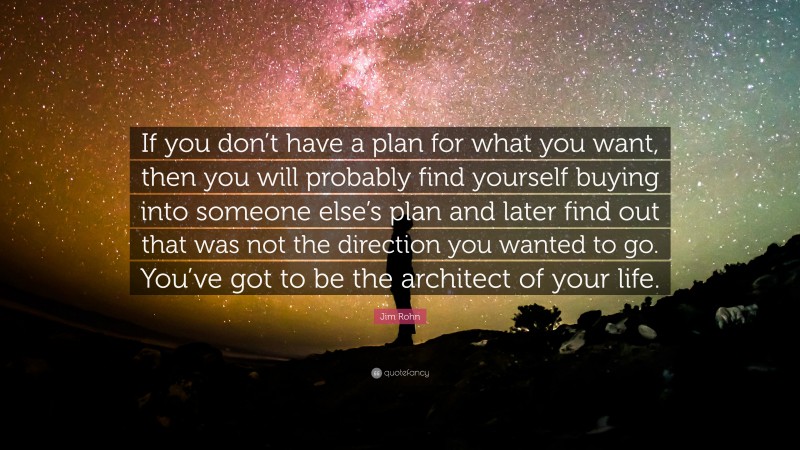 Jim Rohn Quote: “If you don’t have a plan for what you want, then you will probably find yourself buying into someone else’s plan and later find out that was not the direction you wanted to go. You’ve got to be the architect of your life.”