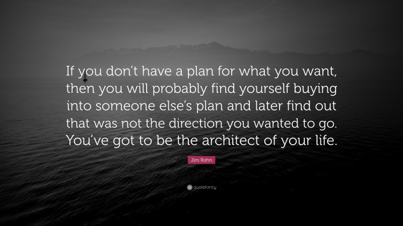 Jim Rohn Quote: “If you don’t have a plan for what you want, then you will probably find yourself buying into someone else’s plan and later find out that was not the direction you wanted to go. You’ve got to be the architect of your life.”