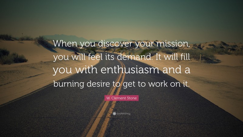 W. Clement Stone Quote: “When you discover your mission, you will feel its demand.  It will fill you with enthusiasm and a burning desire to get to work on it.”