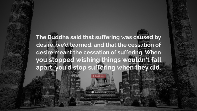 John Green Quote: “The Buddha said that suffering was caused by desire, we’d learned, and that the cessation of desire meant the cessation of suffering. When you stopped wishing things wouldn’t fall apart, you’d stop suffering when they did.”