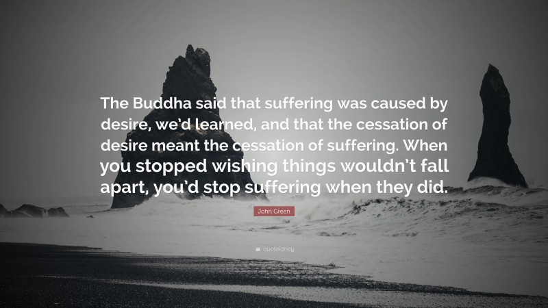 John Green Quote: “The Buddha said that suffering was caused by desire, we’d learned, and that the cessation of desire meant the cessation of suffering. When you stopped wishing things wouldn’t fall apart, you’d stop suffering when they did.”