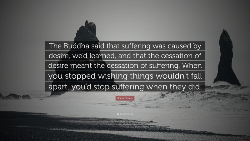 John Green Quote: “The Buddha said that suffering was caused by desire, we’d learned, and that the cessation of desire meant the cessation of suffering. When you stopped wishing things wouldn’t fall apart, you’d stop suffering when they did.”