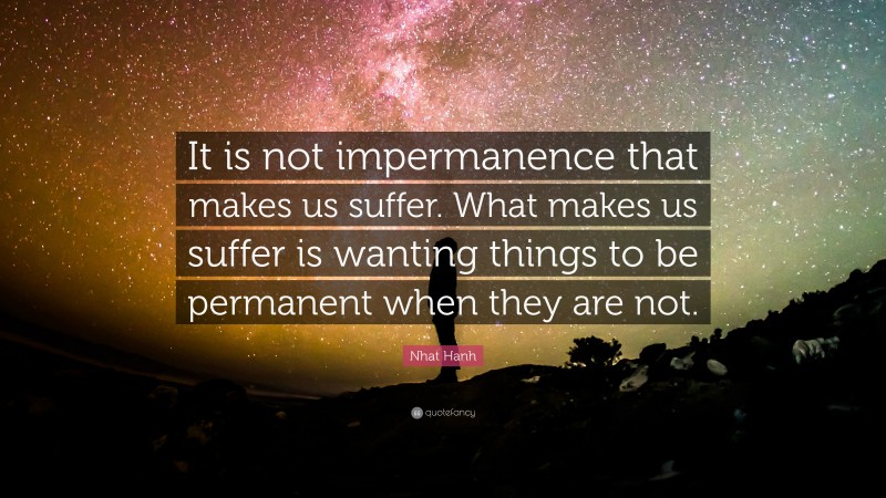 Nhat Hanh Quote: “It is not impermanence that makes us suffer. What makes us suffer is wanting things to be permanent when they are not.”