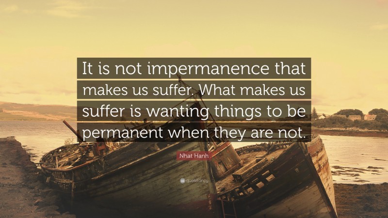 Nhat Hanh Quote: “It is not impermanence that makes us suffer. What makes us suffer is wanting things to be permanent when they are not.”