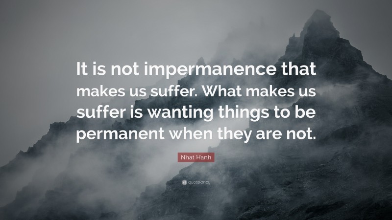 Nhat Hanh Quote: “It is not impermanence that makes us suffer. What makes us suffer is wanting things to be permanent when they are not.”