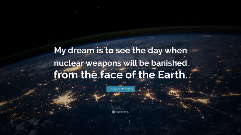 Ronald Reagan Quote: “My dream is to see the day when nuclear weapons will be banished from the face of the Earth.”