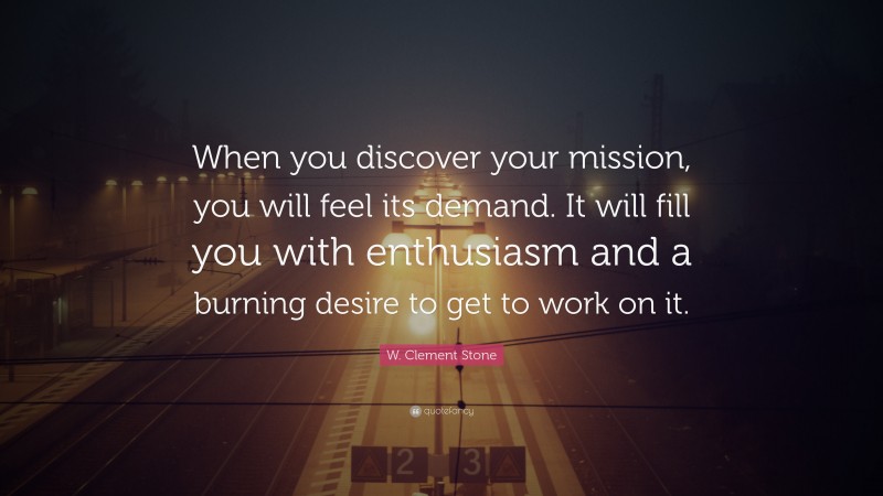 W. Clement Stone Quote: “When you discover your mission, you will feel its demand.  It will fill you with enthusiasm and a burning desire to get to work on it.”