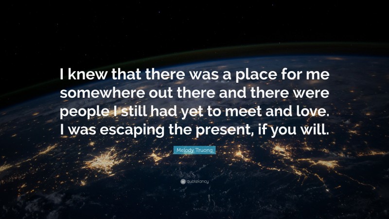 Melody Truong Quote: “I knew that there was a place for me somewhere out there and there were people I still had yet to meet and love. I was escaping the present, if you will.”