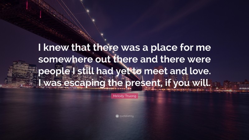Melody Truong Quote: “I knew that there was a place for me somewhere out there and there were people I still had yet to meet and love. I was escaping the present, if you will.”