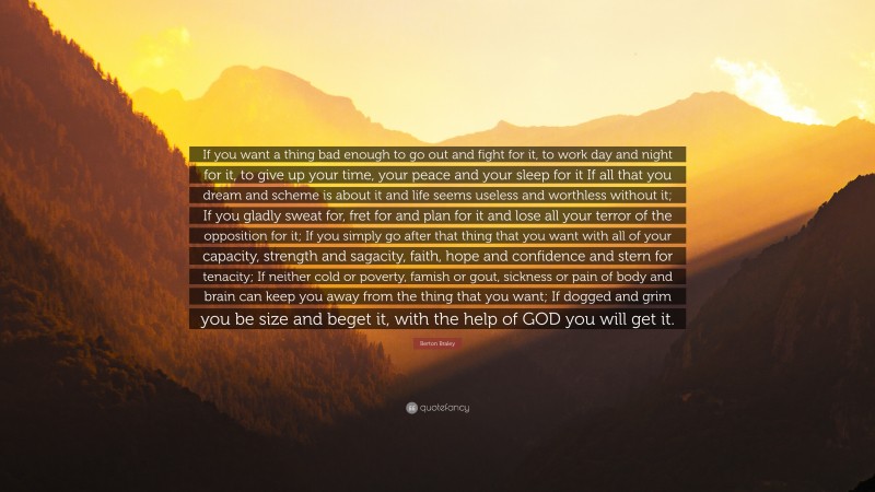 Berton Braley Quote: “If you want a thing bad enough to go out and fight for it, to work day and night for it, to give up your time, your peace and your sleep for it
If all that you dream and scheme is about it and life seems useless and worthless without it; If you gladly sweat for, fret for and plan for it and lose all your terror of the opposition for it; If you simply go after that thing that you want with all of your capacity, strength and sagacity, faith, hope and confidence and stern for tenacity; If neither cold or poverty, famish or gout, sickness or pain of body and brain can keep you away from the thing that you want; If dogged and grim you be size and beget it, with the help of GOD you will get it.”