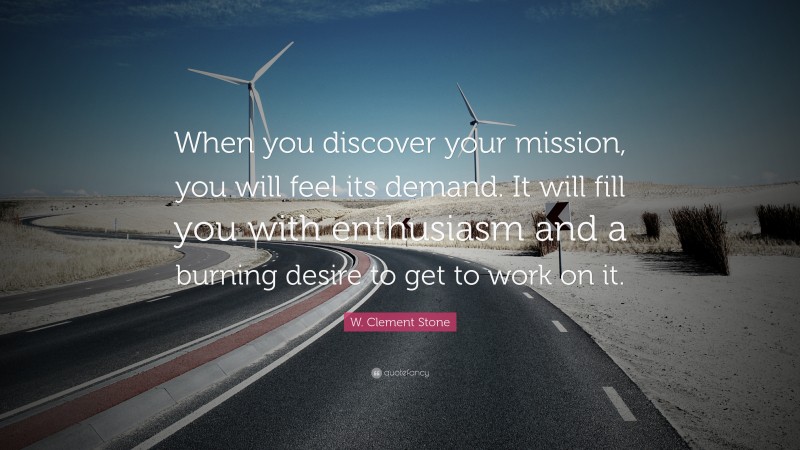 W. Clement Stone Quote: “When you discover your mission, you will feel its demand.  It will fill you with enthusiasm and a burning desire to get to work on it.”
