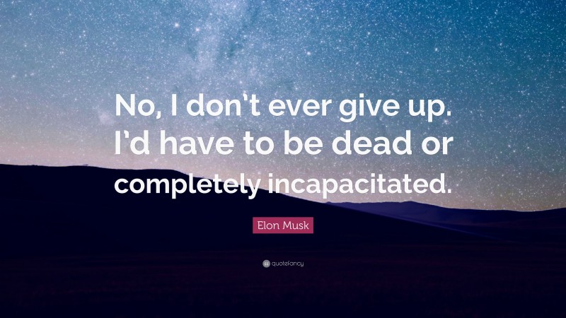 Elon Musk Quote: “No, I don’t ever give up. I’d have to be dead or completely incapacitated.”