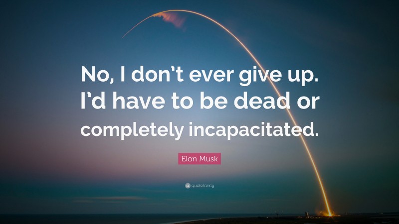 Elon Musk Quote: “No, I don’t ever give up. I’d have to be dead or completely incapacitated.”