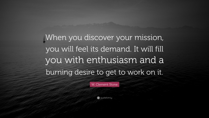 W. Clement Stone Quote: “When you discover your mission, you will feel its demand.  It will fill you with enthusiasm and a burning desire to get to work on it.”