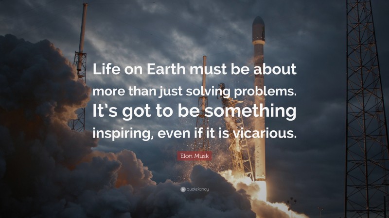 Elon Musk Quote: “Life on Earth must be about more than just solving problems. It’s got to be something inspiring, even if it is vicarious.”