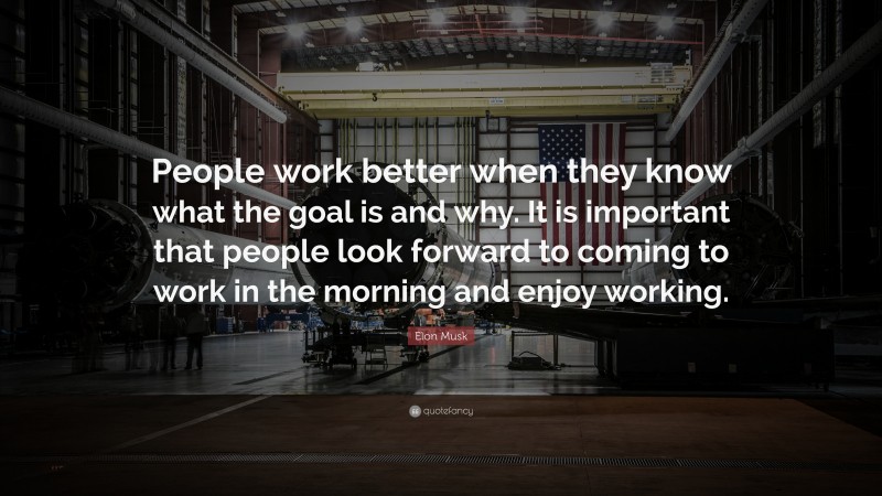 Elon Musk Quote: “People work better when they know what the goal is and why. It is important that people look forward to coming to work in the morning and enjoy working.”