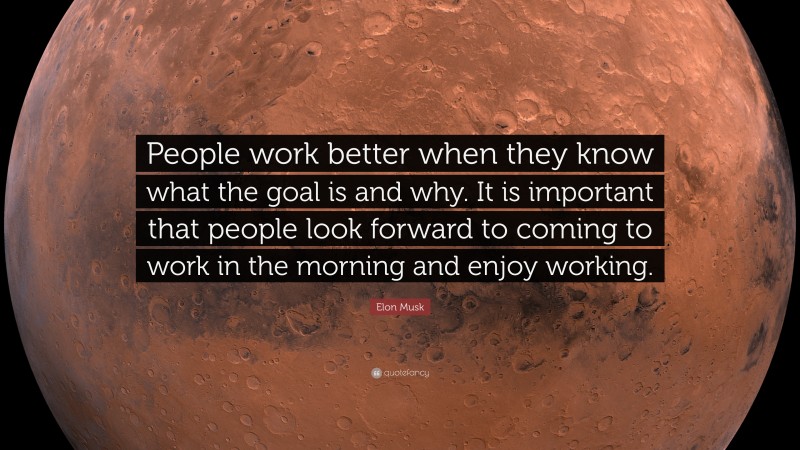 Elon Musk Quote: “People work better when they know what the goal is and why. It is important that people look forward to coming to work in the morning and enjoy working.”