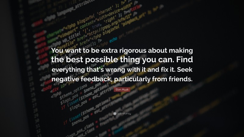 Elon Musk Quote: “You want to be extra rigorous about making the best possible thing you can. Find everything that’s wrong with it and fix it. Seek negative feedback, particularly from friends.”