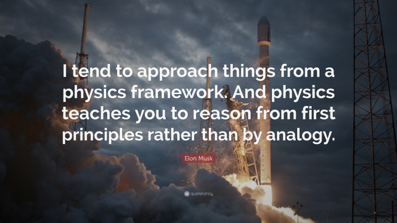 Elon Musk Quote: “I tend to approach things from a physics framework. And physics teaches you to reason from first principles rather than by analogy.”