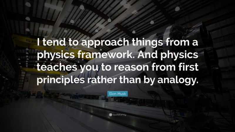 Elon Musk Quote: “I tend to approach things from a physics framework. And physics teaches you to reason from first principles rather than by analogy.”