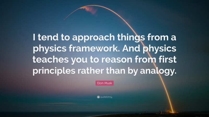 Elon Musk Quote: “I tend to approach things from a physics framework. And physics teaches you to reason from first principles rather than by analogy.”