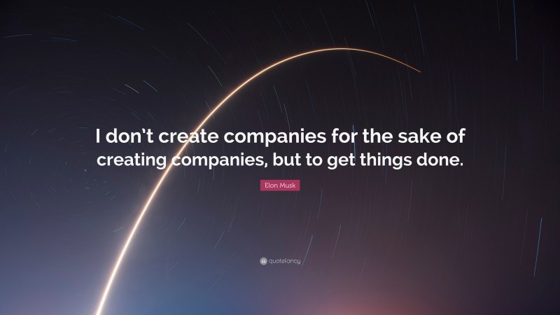 Elon Musk Quote: “I don’t create companies for the sake of creating companies, but to get things done.”