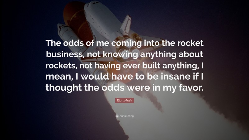 Elon Musk Quote: “The odds of me coming into the rocket business, not knowing anything about rockets, not having ever built anything, I mean, I would have to be insane if I thought the odds were in my favor.”