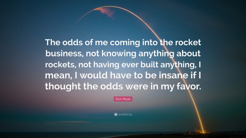Elon Musk Quote: “The odds of me coming into the rocket business, not knowing anything about rockets, not having ever built anything, I mean, I would have to be insane if I thought the odds were in my favor.”