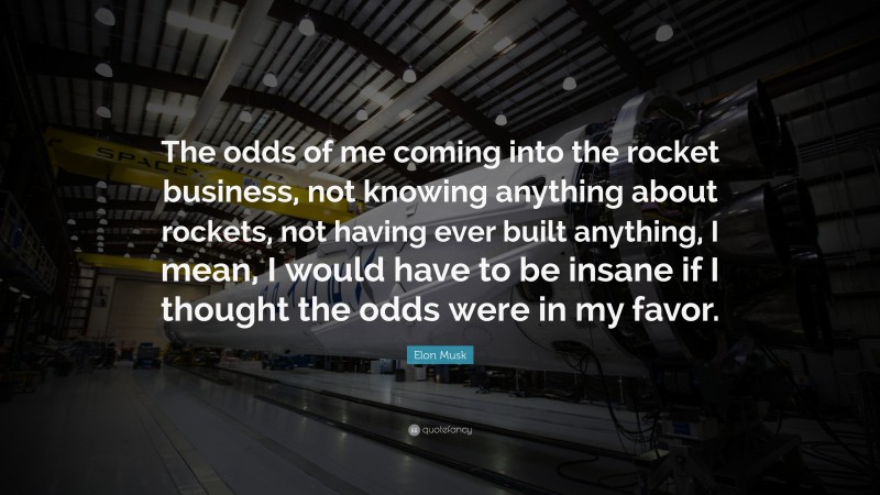 Elon Musk Quote: “The odds of me coming into the rocket business, not knowing anything about rockets, not having ever built anything, I mean, I would have to be insane if I thought the odds were in my favor.”