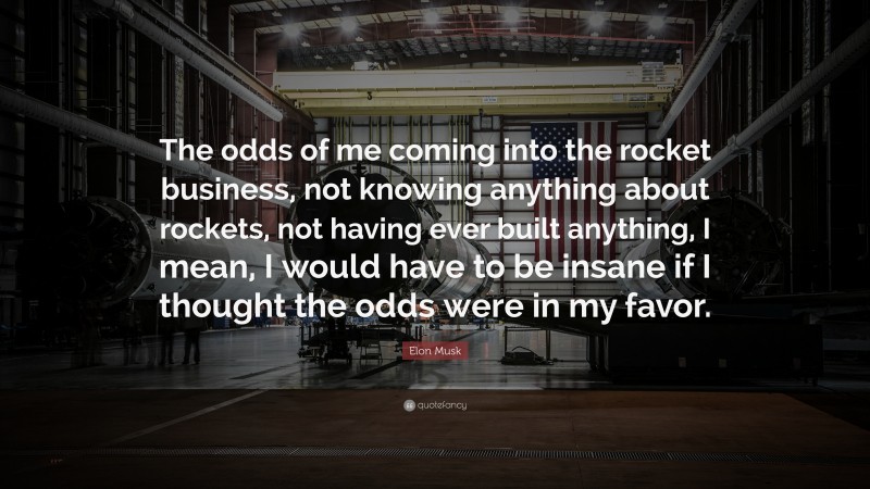 Elon Musk Quote: “The odds of me coming into the rocket business, not knowing anything about rockets, not having ever built anything, I mean, I would have to be insane if I thought the odds were in my favor.”