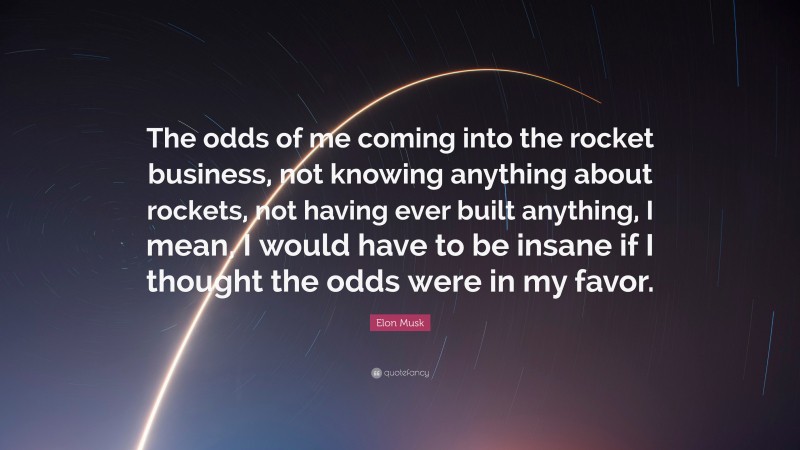 Elon Musk Quote: “The odds of me coming into the rocket business, not knowing anything about rockets, not having ever built anything, I mean, I would have to be insane if I thought the odds were in my favor.”