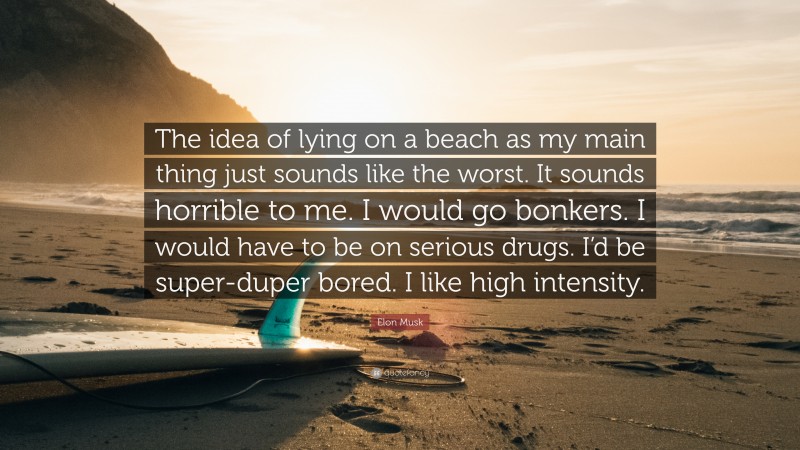 Elon Musk Quote: “The idea of lying on a beach as my main thing just sounds like the worst. It sounds horrible to me. I would go bonkers. I would have to be on serious drugs. I’d be super-duper bored. I like high intensity.”