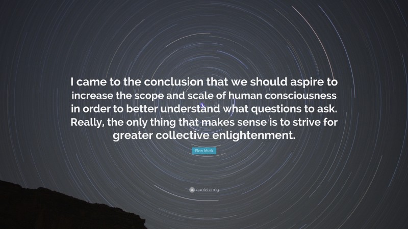Elon Musk Quote: “I came to the conclusion that we should aspire to increase the scope and scale of human consciousness in order to better understand what questions to ask. Really, the only thing that makes sense is to strive for greater collective enlightenment.”