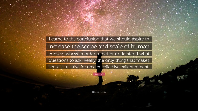 Elon Musk Quote: “I came to the conclusion that we should aspire to increase the scope and scale of human consciousness in order to better understand what questions to ask. Really, the only thing that makes sense is to strive for greater collective enlightenment.”