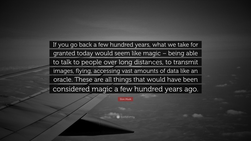 Elon Musk Quote: “If you go back a few hundred years, what we take for granted today would seem like magic – being able to talk to people over long distances, to transmit images, flying, accessing vast amounts of data like an oracle. These are all things that would have been considered magic a few hundred years ago.”