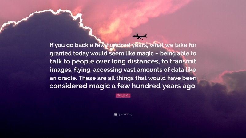Elon Musk Quote: “If you go back a few hundred years, what we take for granted today would seem like magic – being able to talk to people over long distances, to transmit images, flying, accessing vast amounts of data like an oracle. These are all things that would have been considered magic a few hundred years ago.”