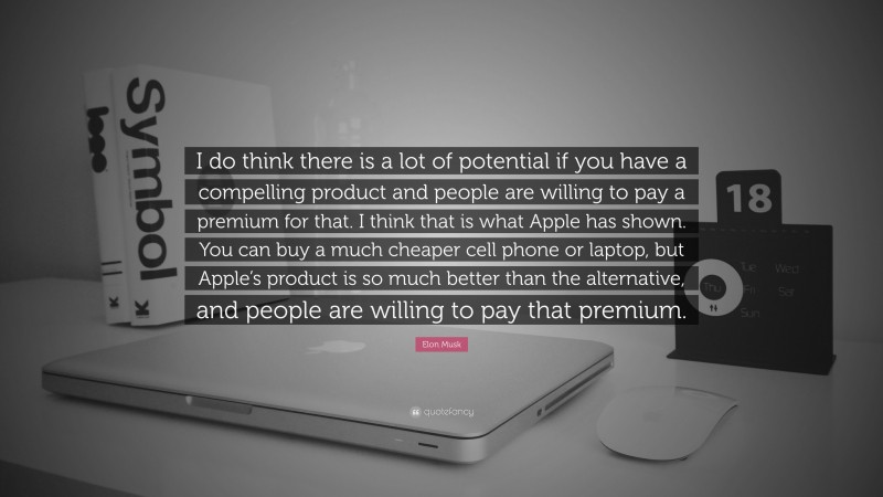 Elon Musk Quote: “I do think there is a lot of potential if you have a compelling product and people are willing to pay a premium for that. I think that is what Apple has shown. You can buy a much cheaper cell phone or laptop, but Apple’s product is so much better than the alternative, and people are willing to pay that premium.”