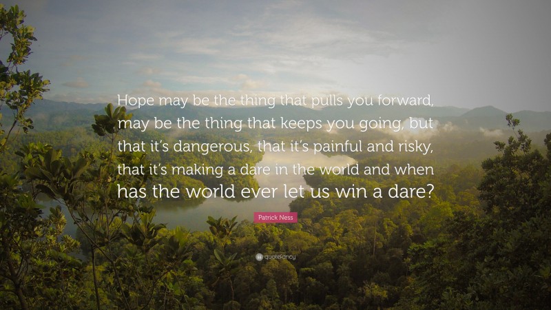 Patrick Ness Quote: “Hope may be the thing that pulls you forward, may be the thing that keeps you going, but that it’s dangerous, that it’s painful and risky, that it’s making a dare in the world and when has the world ever let us win a dare?”
