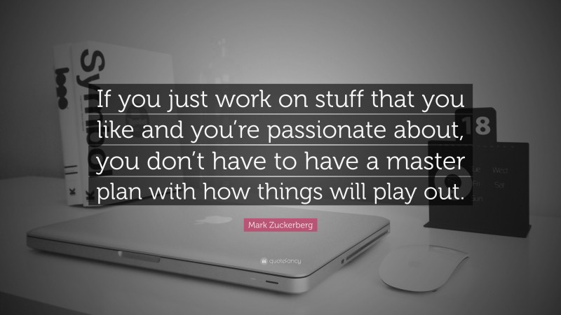 Mark Zuckerberg Quote: “If you just work on stuff that you like and you’re passionate about, you don’t have to have a master plan with how things will play out.”