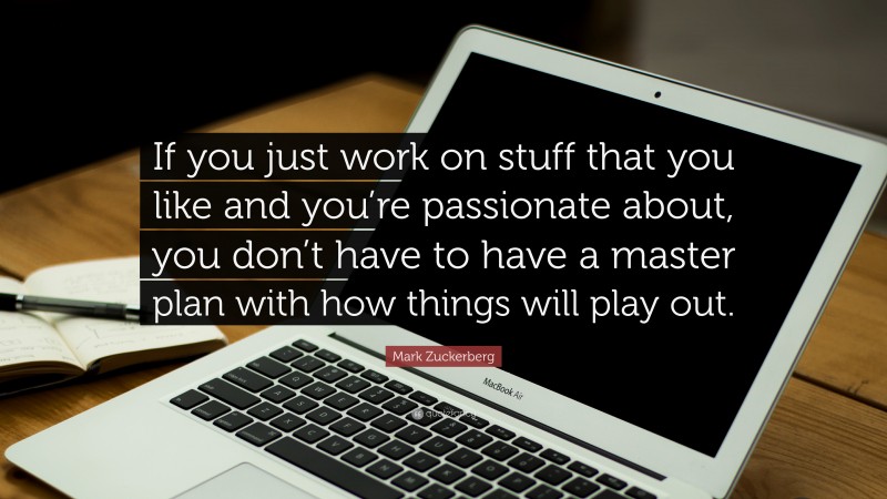 Mark Zuckerberg Quote: “If you just work on stuff that you like and you’re passionate about, you don’t have to have a master plan with how things will play out.”