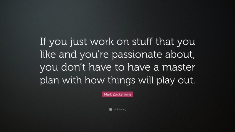 Mark Zuckerberg Quote: “If you just work on stuff that you like and you’re passionate about, you don’t have to have a master plan with how things will play out.”