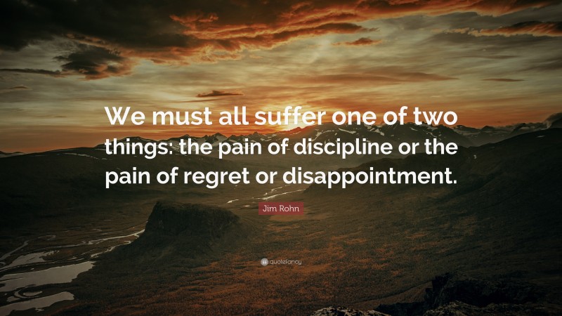 Jim Rohn Quote: “We must all suffer one of two things: the pain of discipline or the pain of regret or disappointment. ”