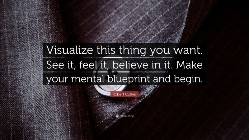 Robert Collier Quote: “Visualize this thing you want. See it, feel it, believe in it. Make your mental blueprint and begin.”