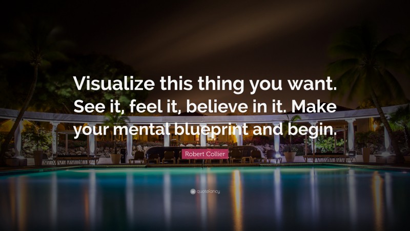 Robert Collier Quote: “Visualize this thing you want. See it, feel it, believe in it. Make your mental blueprint and begin.”