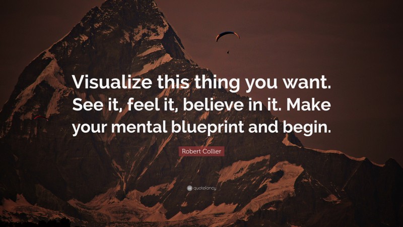 Robert Collier Quote: “Visualize this thing you want. See it, feel it, believe in it. Make your mental blueprint and begin.”