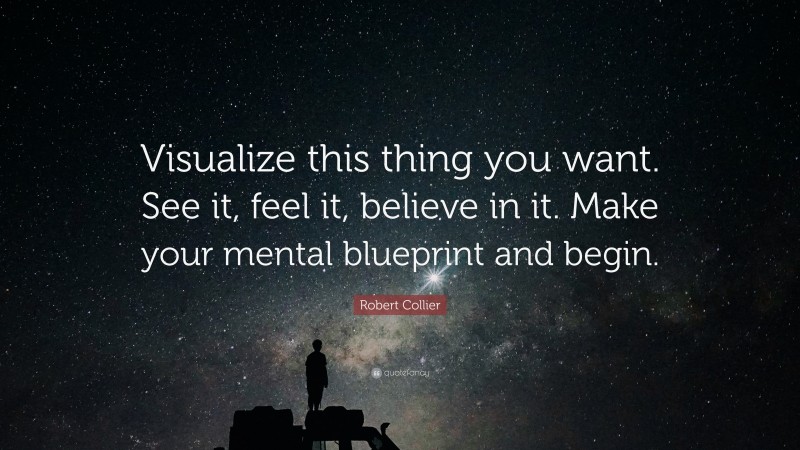 Robert Collier Quote: “Visualize this thing you want. See it, feel it, believe in it. Make your mental blueprint and begin.”