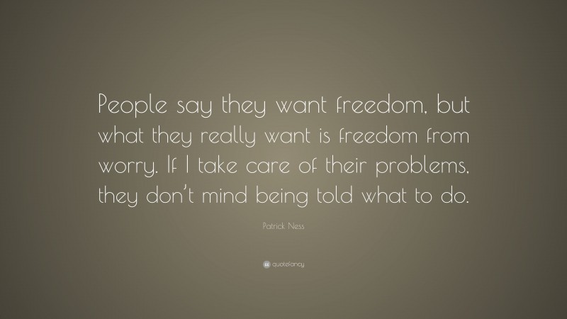 Patrick Ness Quote: “People say they want freedom, but what they really want is freedom from worry. If I take care of their problems, they don’t mind being told what to do.”