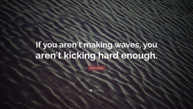 Unknown Quote: “If you aren't making waves, you aren't kicking hard enough.”