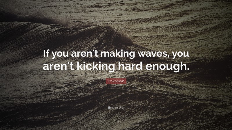 Unknown Quote: “If you aren't making waves, you aren't kicking hard enough.”