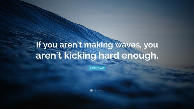 Unknown Quote: “If you aren't making waves, you aren't kicking hard enough.”